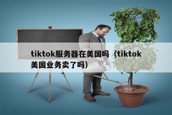 tiktok服务器在美国吗（tiktok美国业务卖了吗）