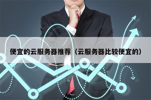 便宜的云服务器推荐（云服务器比较便宜的）